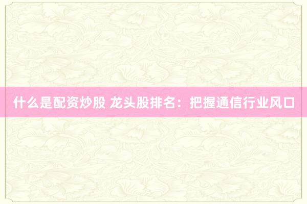 什么是配资炒股 龙头股排名：把握通信行业风口