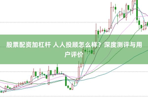 股票配资加杠杆 人人投顾怎么样？深度测评与用户评价