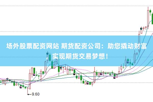 场外股票配资网站 期货配资公司：助您撬动财富，实现期货交易梦想！