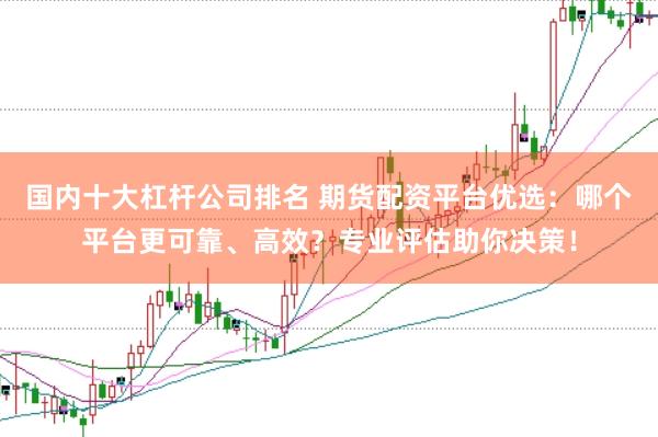 国内十大杠杆公司排名 期货配资平台优选：哪个平台更可靠、高效？专业评估助你决策！