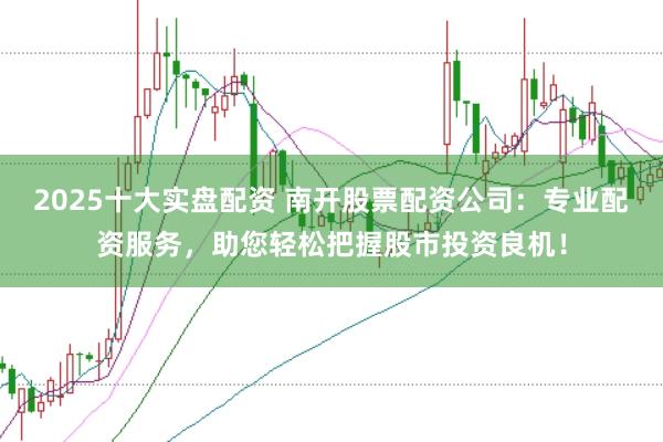 2025十大实盘配资 南开股票配资公司：专业配资服务，助您轻松把握股市投资良机！