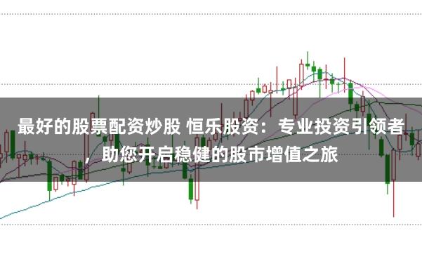 最好的股票配资炒股 恒乐股资：专业投资引领者，助您开启稳健的股市增值之旅