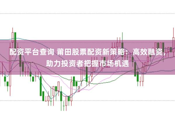 配资平台查询 莆田股票配资新策略：高效融资，助力投资者把握市场机遇