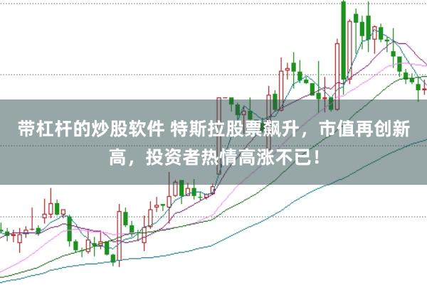 带杠杆的炒股软件 特斯拉股票飙升，市值再创新高，投资者热情高涨不已！