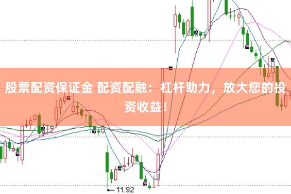 股票配资保证金 配资配融：杠杆助力，放大您的投资收益！