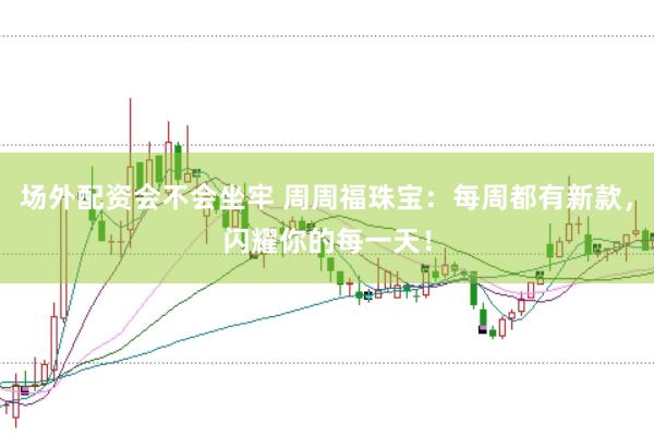 场外配资会不会坐牢 周周福珠宝：每周都有新款，闪耀你的每一天！