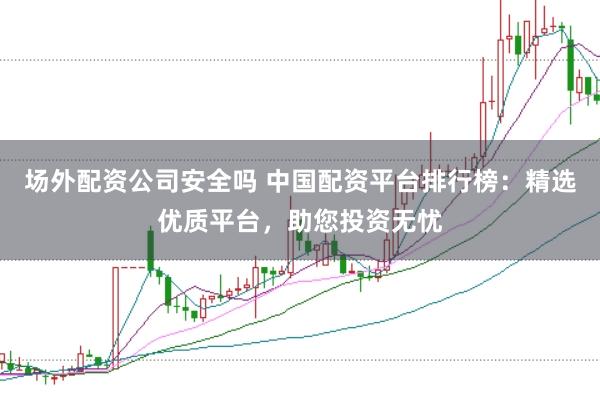 场外配资公司安全吗 中国配资平台排行榜：精选优质平台，助您投资无忧