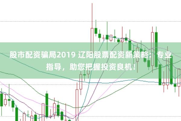 股市配资骗局2019 辽阳股票配资新策略：专业指导，助您把握投资良机！