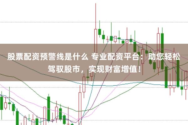股票配资预警线是什么 专业配资平台：助您轻松驾驭股市，实现财富增值！