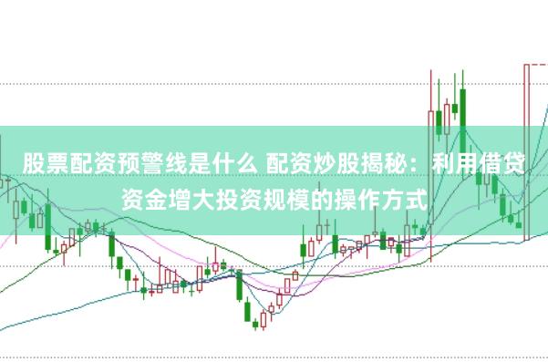 股票配资预警线是什么 配资炒股揭秘：利用借贷资金增大投资规模的操作方式
