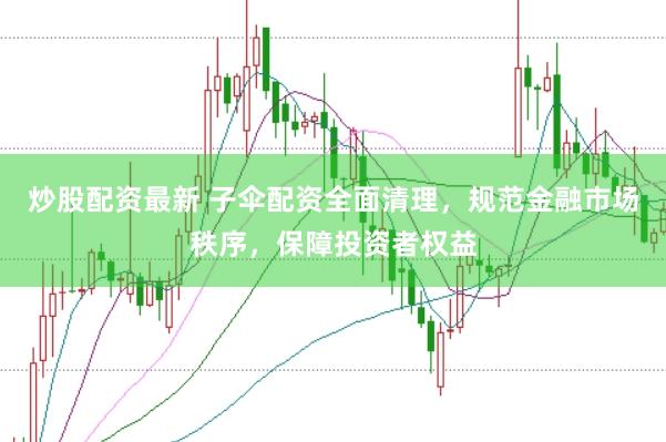 炒股配资最新 子伞配资全面清理，规范金融市场秩序，保障投资者权益