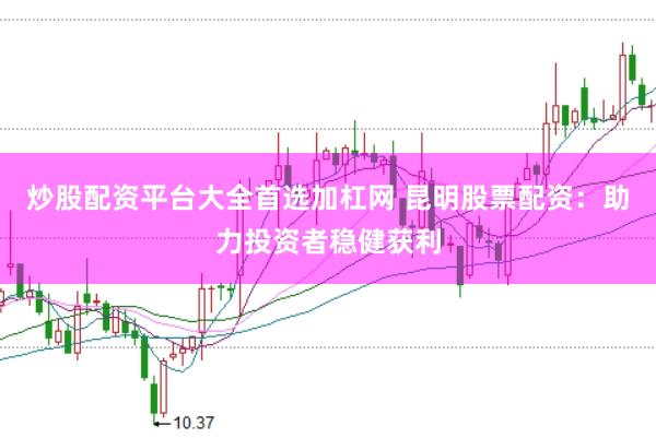 炒股配资平台大全首选加杠网 昆明股票配资：助力投资者稳健获利