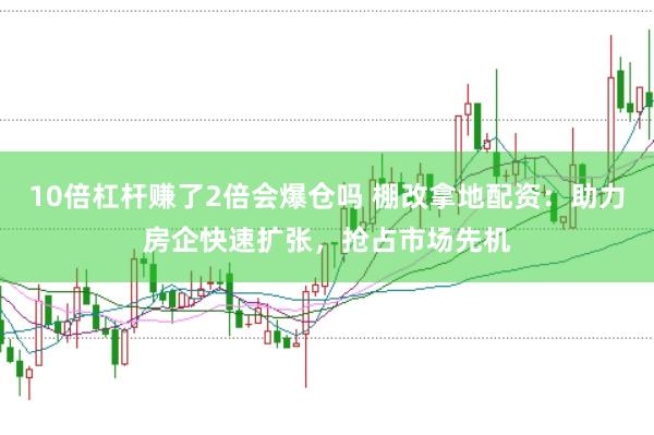 10倍杠杆赚了2倍会爆仓吗 棚改拿地配资：助力房企快速扩张，抢占市场先机