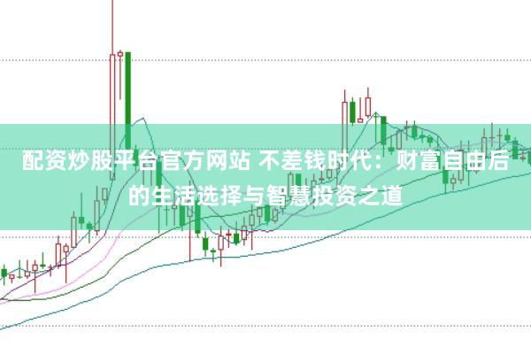 配资炒股平台官方网站 不差钱时代:财富自由后的生活选择与智慧投资之道