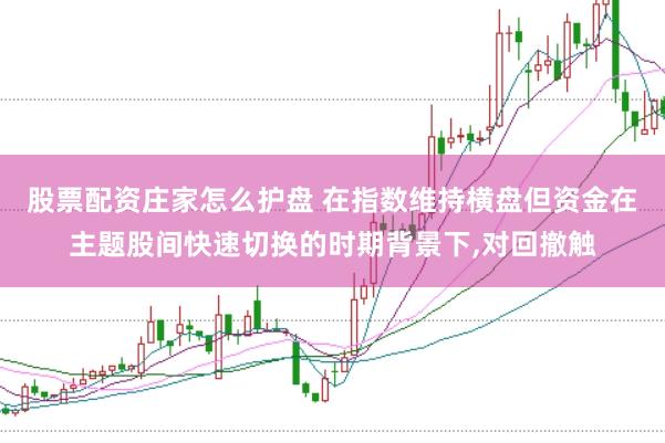 股票配资庄家怎么护盘 在指数维持横盘但资金在主题股间快速切换的时期背景下，对回撤触