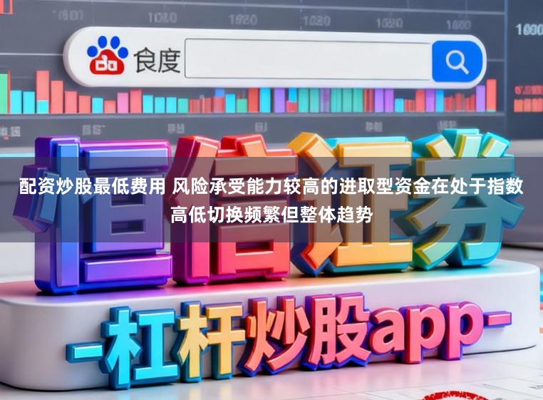 配资炒股最低费用 风险承受能力较高的进取型资金在处于指数高低切换频繁但整体趋势