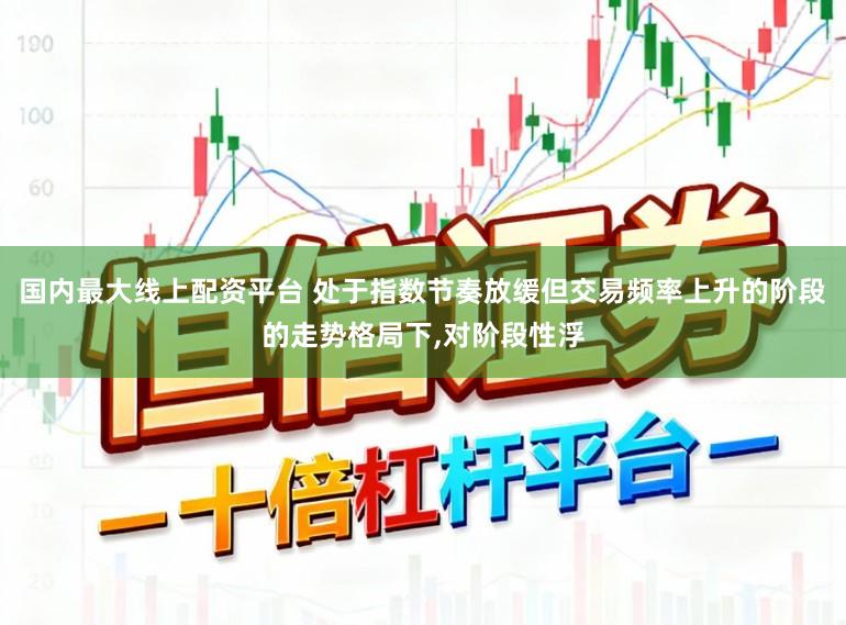 国内最大线上配资平台 处于指数节奏放缓但交易频率上升的阶段的走势格局下,对阶段性浮