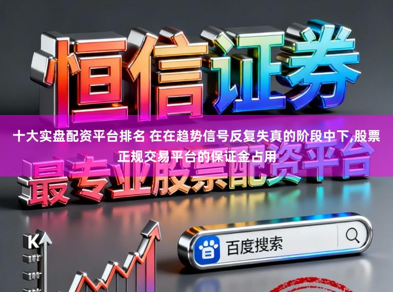 十大实盘配资平台排名 在在趋势信号反复失真的阶段中下，股票正规交易平台的保证金占用