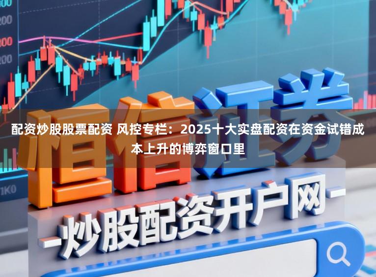 配资炒股股票配资 风控专栏:2025十大实盘配资在资金试错成本上升的博弈窗口里