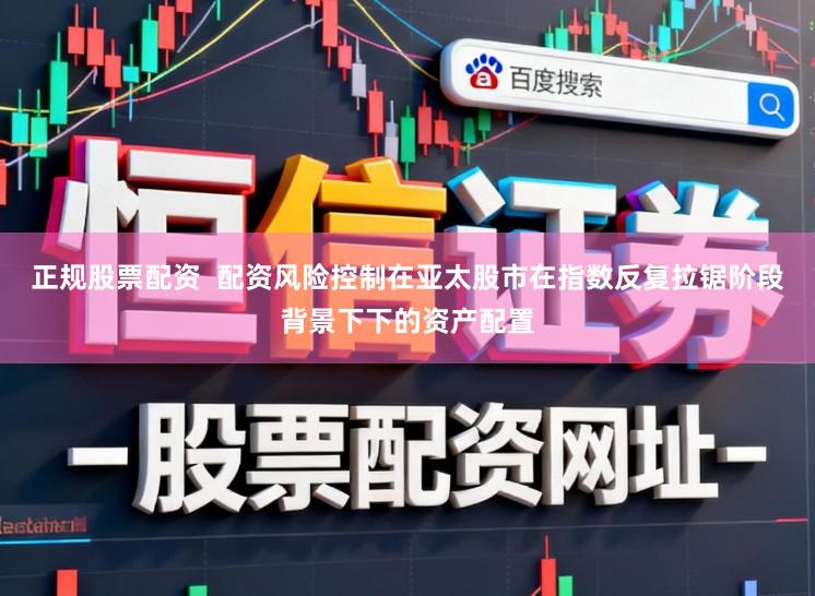 正规股票配资  配资风险控制在亚太股市在指数反复拉锯阶段背景下下的资产配置