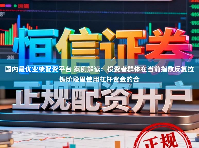 国内最优业绩配资平台 案例解读：投资者群体在当前指数反复拉锯阶段里使用杠杆资金的合