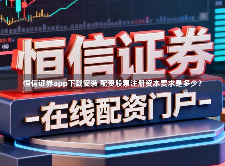 恒信证券app下载安装 配资股票注册资本要求是多少？