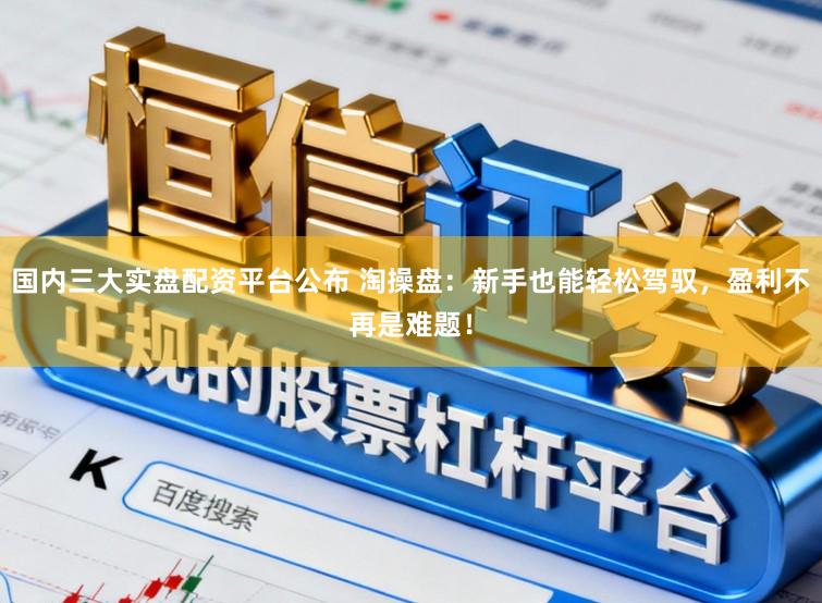 国内三大实盘配资平台公布 淘操盘:新手也能轻松驾驭,盈利不再是难题!